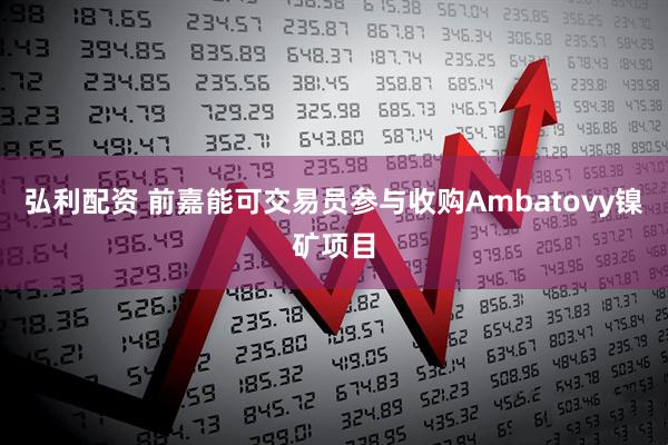 弘利配资 前嘉能可交易员参与收购Ambatovy镍矿项目