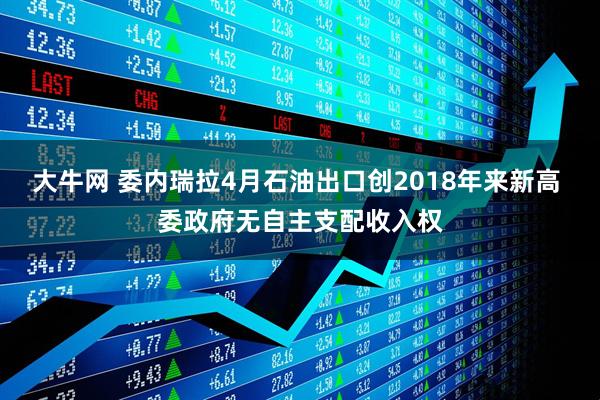 大牛网 委内瑞拉4月石油出口创2018年来新高 委政府无自主支配收入权