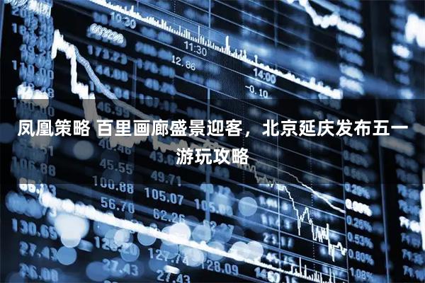凤凰策略 百里画廊盛景迎客，北京延庆发布五一游玩攻略