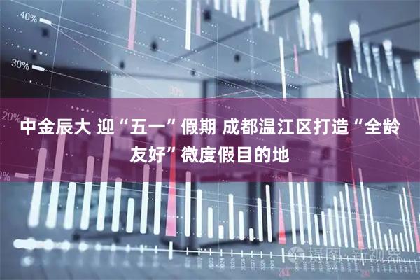 中金辰大 迎“五一”假期 成都温江区打造“全龄友好”微度假目的地